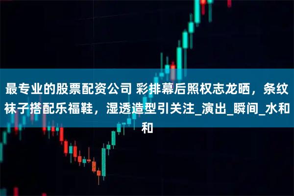最专业的股票配资公司 彩排幕后照权志龙晒，条纹袜子搭配乐福鞋，湿透造型引关注_演出_瞬间_水和