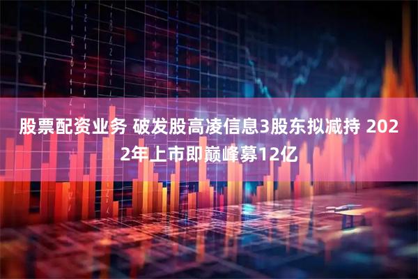 股票配资业务 破发股高凌信息3股东拟减持 2022年上市即巅峰募12亿