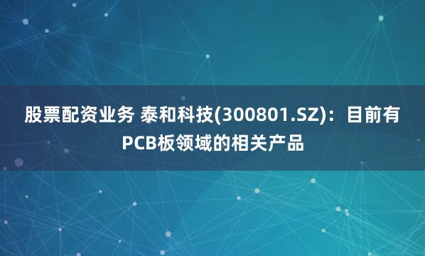 股票配资业务 泰和科技(300801.SZ)：目前有PCB板领域的相关产品