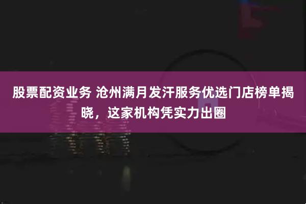 股票配资业务 沧州满月发汗服务优选门店榜单揭晓，这家机构凭实力出圈