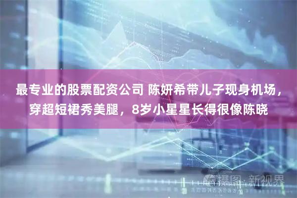 最专业的股票配资公司 陈妍希带儿子现身机场,穿超短裙秀美腿,8岁小星星长得很像陈晓