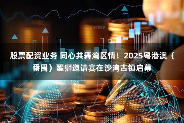 股票配资业务 同心共舞湾区情！2025粤港澳（番禺）醒狮邀请赛在沙湾古镇启幕