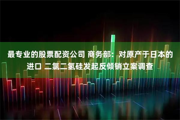 最专业的股票配资公司 商务部：对原产于日本的进口 二氯二氢硅发起反倾销立案调查