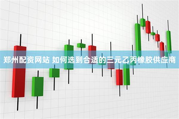 郑州配资网站 如何选到合适的三元乙丙橡胶供应商