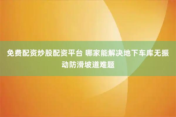 免费配资炒股配资平台 哪家能解决地下车库无振动防滑坡道难题